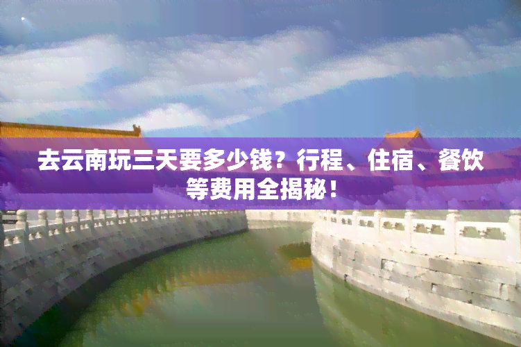 去云南玩三天要多少钱？行程、住宿、餐饮等费用全揭秘！