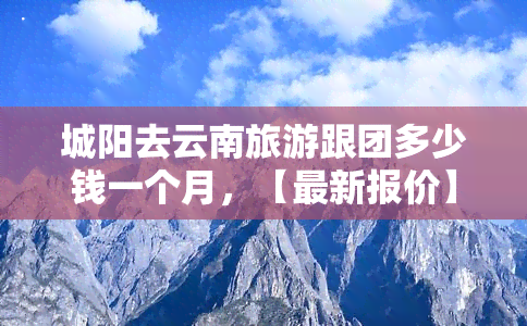 城阳去云南旅游跟团多少钱一个月，【最新报价】城阳出发，云南旅游跟团一个月费用详解