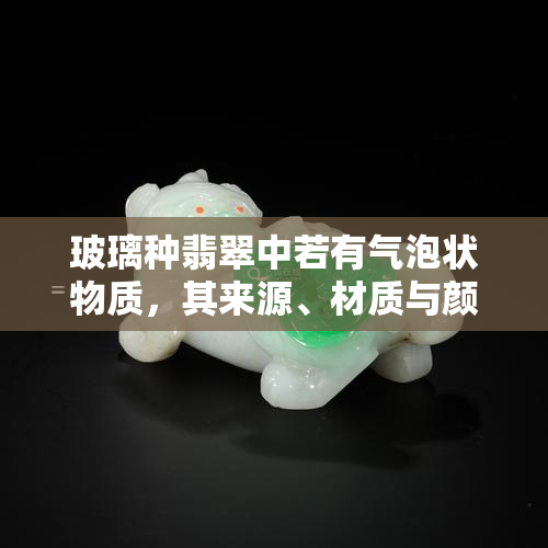 玻璃种翡翠中若有气泡状物质，其来源、材质与颜色如何？