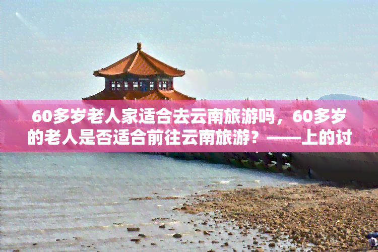 60多岁老人家适合去云南旅游吗，60多岁的老人是否适合前往云南旅游？——上的讨论与建议