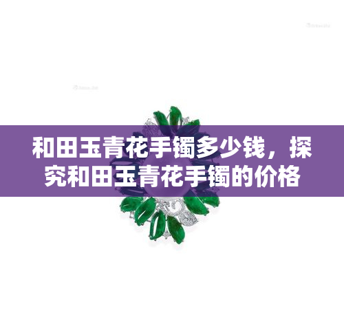 和田玉青花手镯多少钱，探究和田玉青花手镯的价格：一份详细的指南