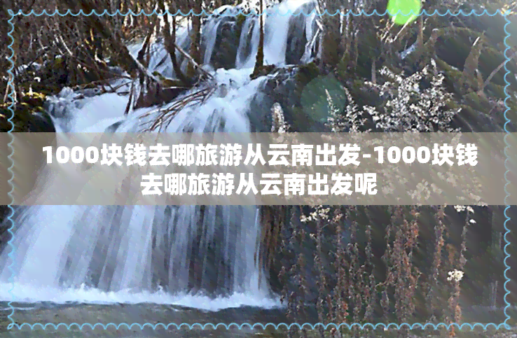 1000块钱去哪旅游从云南出发-1000块钱去哪旅游从云南出发呢