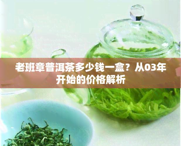 老班章普洱茶多少钱一盒？从03年开始的价格解析