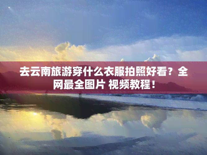 去云南旅游穿什么衣服拍照好看？全网最全图片 视频教程！