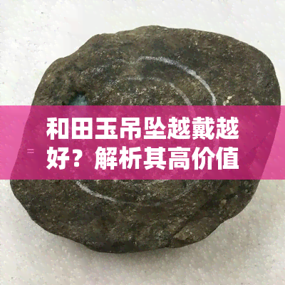 和田玉吊坠越戴越好？解析其高价值原因及佩戴好处