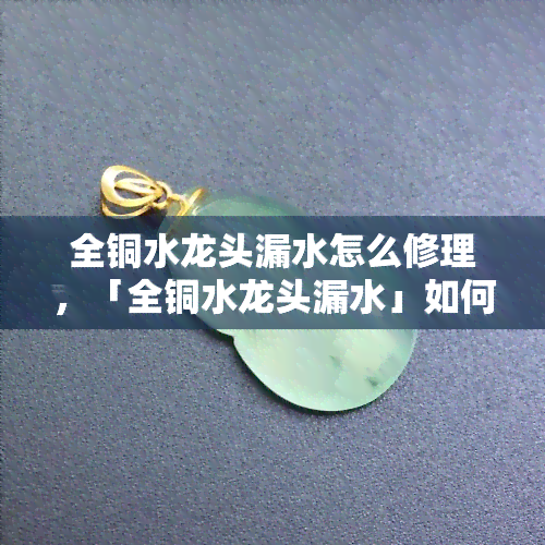 全铜水龙头漏水怎么修理，「全铜水龙头漏水」如何修理？快速解决漏水问题的方法！