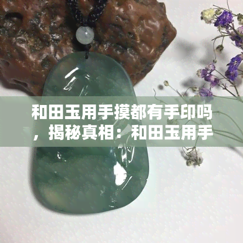 和田玉用手摸都有手印吗，揭秘真相：和田玉用手摸真的会留下手印吗？