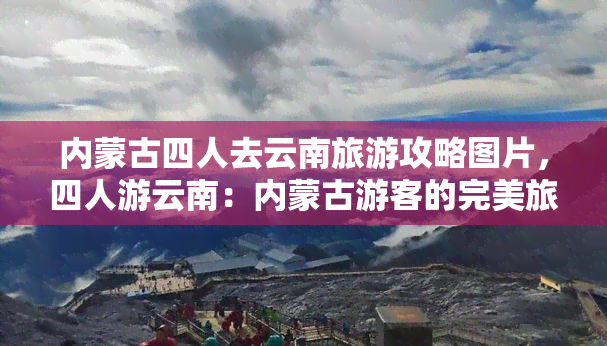 内蒙古四人去云南旅游攻略图片，四人游云南：内蒙古游客的完美旅行指南与美图分享