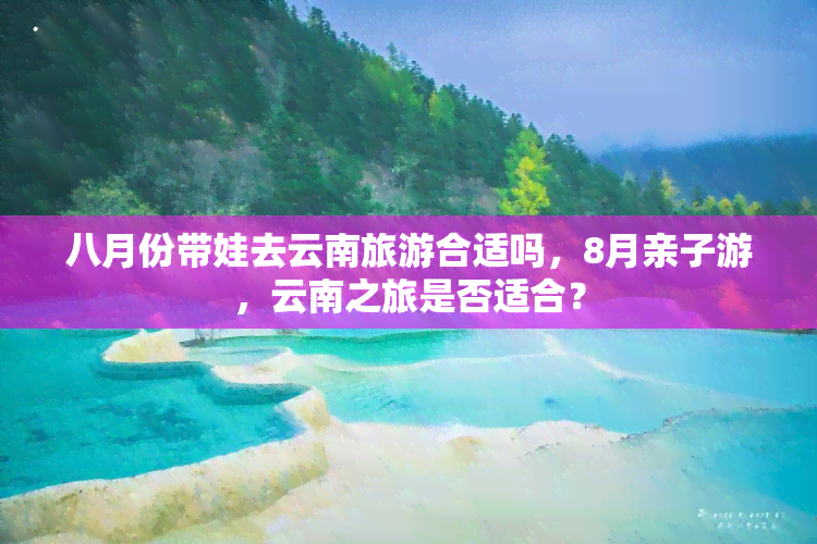 八月份带娃去云南旅游合适吗，8月亲子游，云南之旅是否适合？