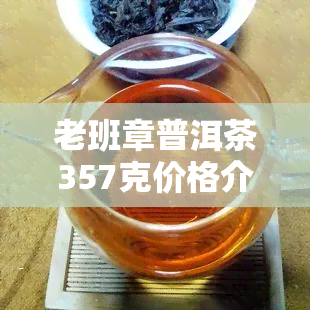 老班章普洱茶357克价格介绍及南桥茶厂、云南七子饼茶产品信息