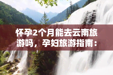 怀孕2个月能去云南旅游吗，孕妇旅游指南：怀孕2个月可以去云南旅游吗？