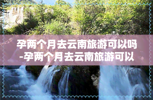 孕两个月去云南旅游可以吗-孕两个月去云南旅游可以吗有影响吗