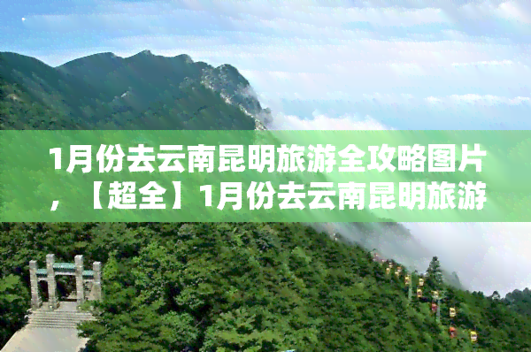 1月份去云南昆明旅游全攻略图片，【超全】1月份去云南昆明旅游攻略，附详细路线图及美食推荐！