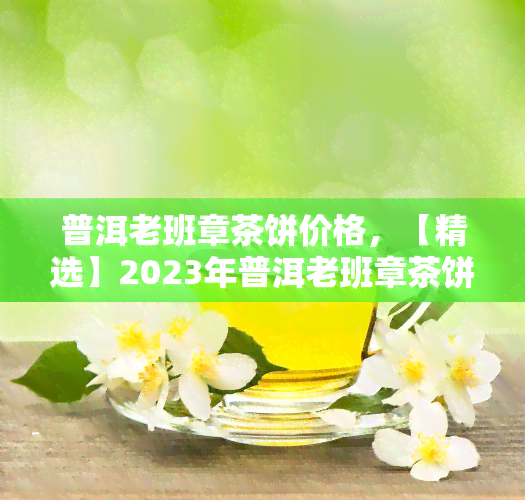 普洱老班章茶饼价格，【精选】2023年普洱老班章茶饼价格表，纯料古树春茶熟茶生茶厂家直销新茶叶礼盒装顺丰包邮