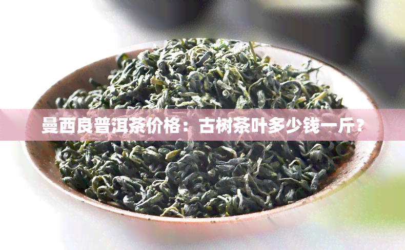 曼西良普洱茶价格：古树茶叶多少钱一斤？