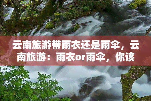 云南旅游带雨衣还是雨伞，云南旅游：雨衣or雨伞，你该选择哪个？