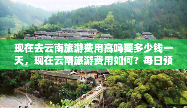 现在去云南旅游费用高吗要多少钱一天，现在云南旅游费用如何？每日预算需要多少？