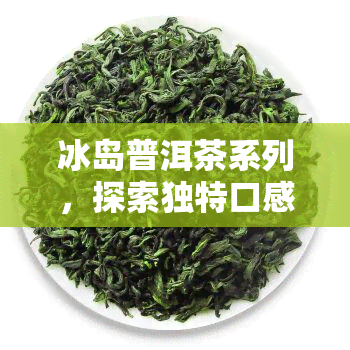 冰岛普洱茶系列，探索独特口感：冰岛普洱茶系列的魅力