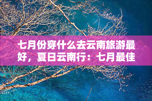 七月份穿什么去云南旅游更好，夏日云南行：七月更佳穿搭指南