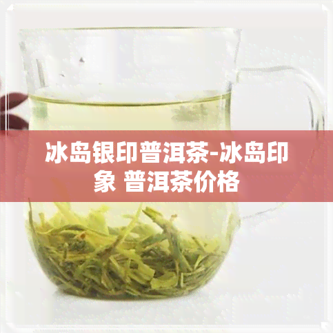 冰岛银印普洱茶-冰岛印象 普洱茶价格