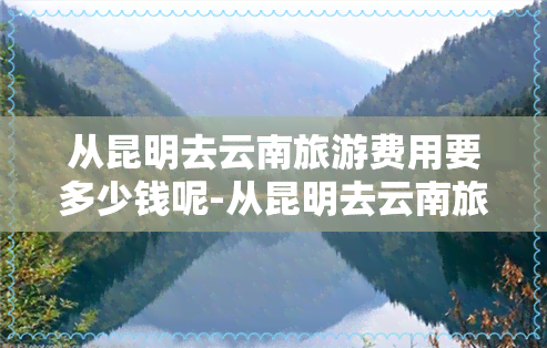 从昆明去云南旅游费用要多少钱呢-从昆明去云南旅游费用要多少钱呢现在