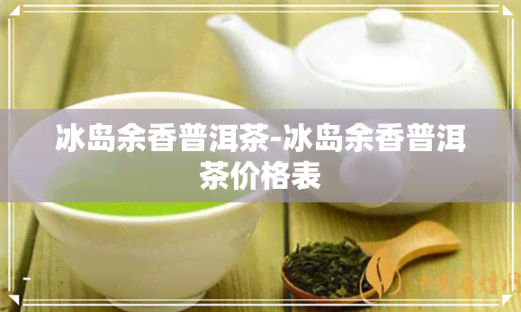 冰岛余香普洱茶-冰岛余香普洱茶价格表