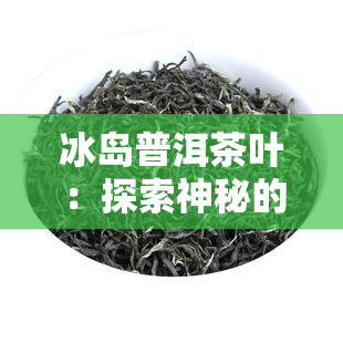 冰岛普洱茶叶：探索神秘的冰岛普洱茶叶世界，欣其美丽图片，品味独特的茶叶韵味。