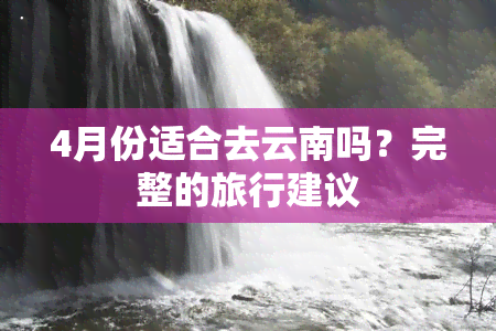 4月份适合去云南吗？完整的旅行建议