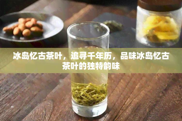 冰岛忆古茶叶，追寻千年历，品味冰岛忆古茶叶的独特韵味