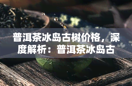 普洱茶冰岛古树价格，深度解析：普洱茶冰岛古树的价格趋势与影响因素