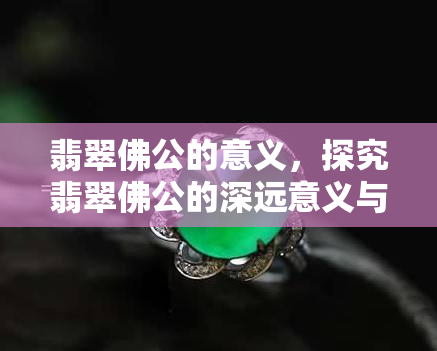 翡翠佛公的意义，探究翡翠佛公的深远意义与文化内涵