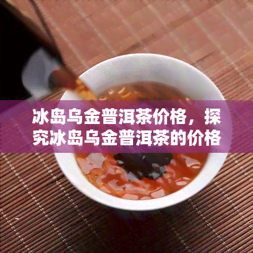 冰岛乌金普洱茶价格，探究冰岛乌金普洱茶的价格：了解这一珍贵茶叶的价值