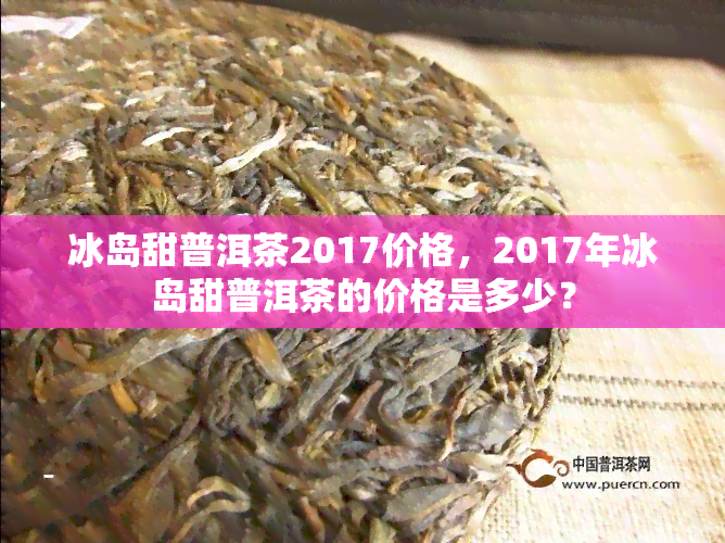 冰岛甜普洱茶2017价格，2017年冰岛甜普洱茶的价格是多少？