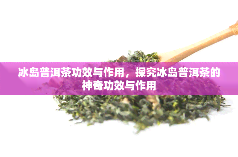 冰岛普洱茶功效与作用，探究冰岛普洱茶的神奇功效与作用