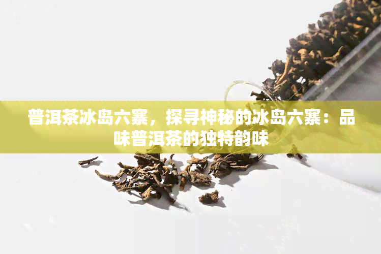 普洱茶冰岛六寨，探寻神秘的冰岛六寨：品味普洱茶的独特韵味