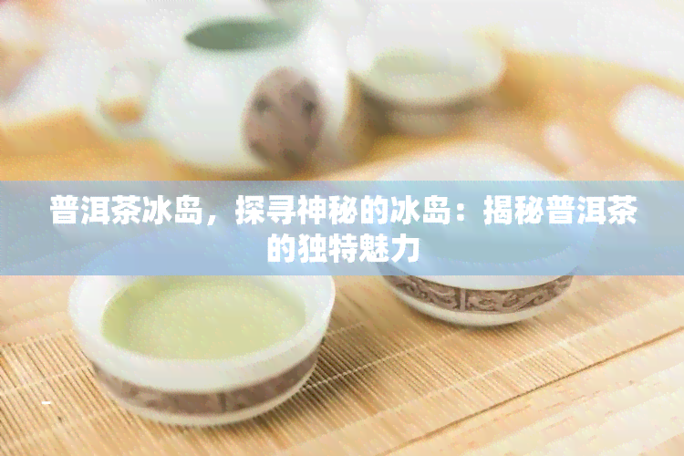 普洱茶冰岛，探寻神秘的冰岛：揭秘普洱茶的独特魅力