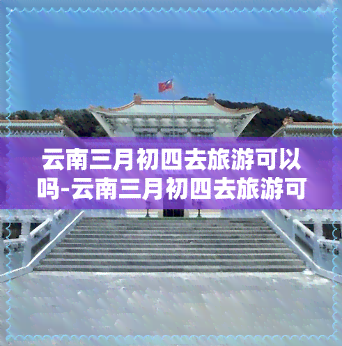 云南三月初四去旅游可以吗-云南三月初四去旅游可以吗现在