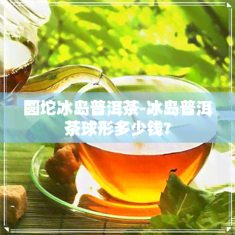 圆坨冰岛普洱茶-冰岛普洱茶球形多少钱?