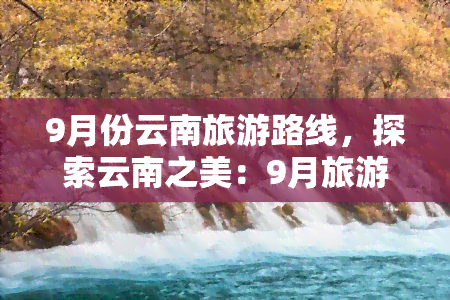 9月份云南旅游路线，探索云南之美：9月旅游路线推荐