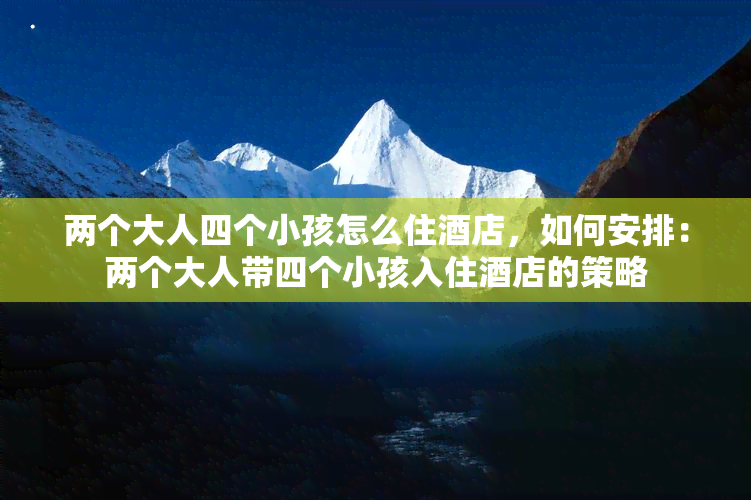 两个大人四个小孩怎么住酒店，如何安排：两个大人带四个小孩入住酒店的策略