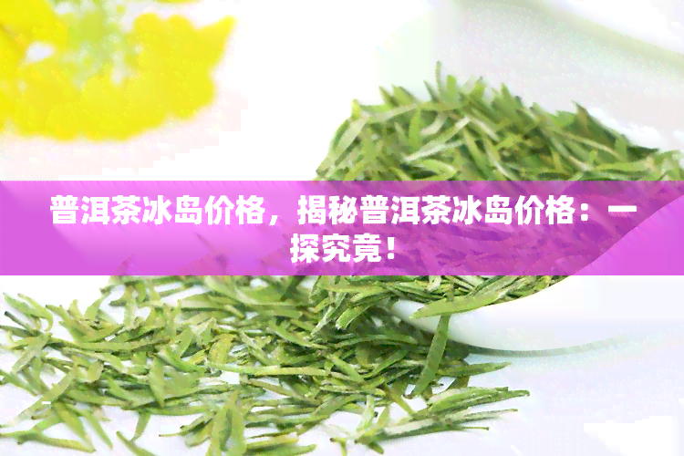 普洱茶冰岛价格，揭秘普洱茶冰岛价格：一探究竟！