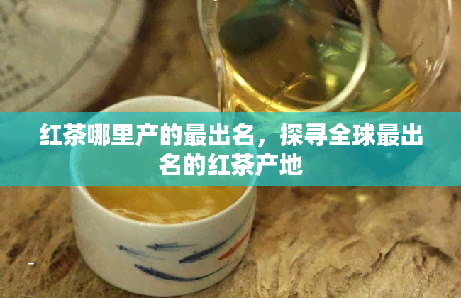 红茶哪里产的最出名，探寻全球最出名的红茶产地