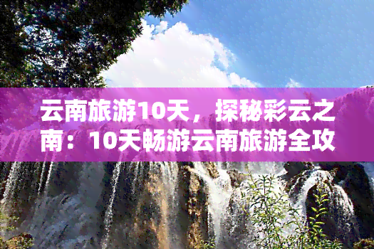 云南旅游10天，探秘彩云之南：10天畅游云南旅游全攻略