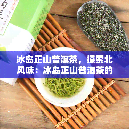 冰岛正山普洱茶，探索北风味：冰岛正山普洱茶的魅力与鉴