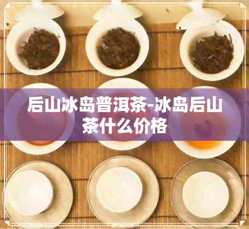 后山冰岛普洱茶-冰岛后山茶什么价格