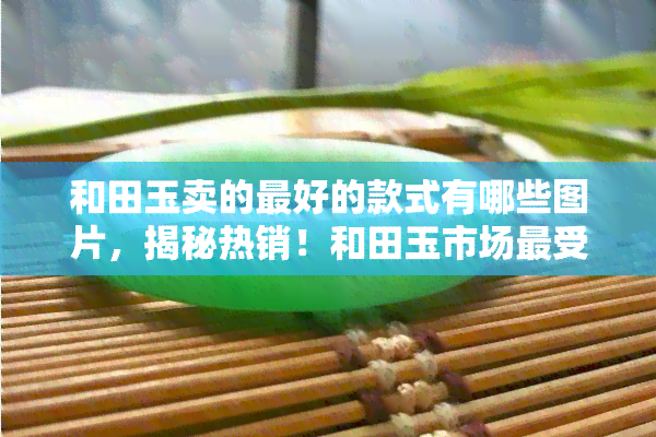 和田玉卖的更好的款式有哪些图片，揭秘热销！和田玉市场更受欢迎的款式图片大赏