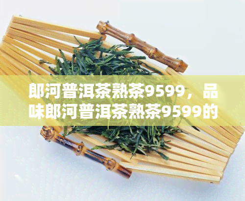 郎河普洱茶熟茶9599，品味郎河普洱茶熟茶9599的独特韵味