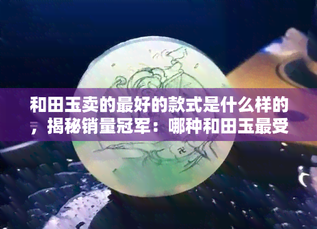 和田玉卖的更好的款式是什么样的，揭秘销量冠军：哪种和田玉更受欢迎？