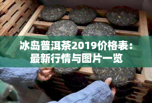 冰岛普洱茶2019价格表：最新行情与图片一览