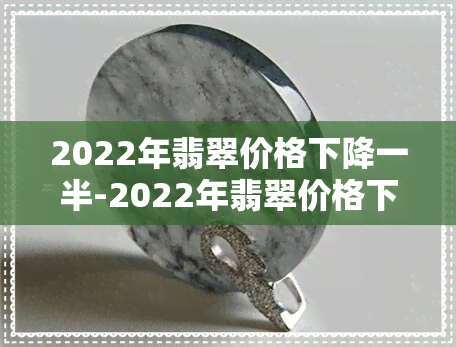 2022年翡翠价格下降一半-2022年翡翠价格下降一半怎么办